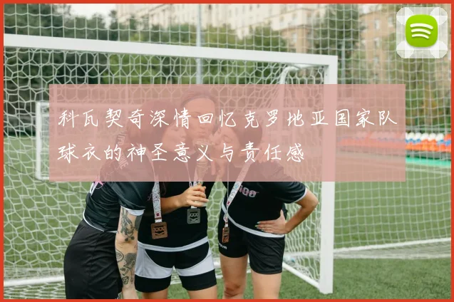 科瓦契奇深情回忆克罗地亚国家队球衣的神圣意义与责任感