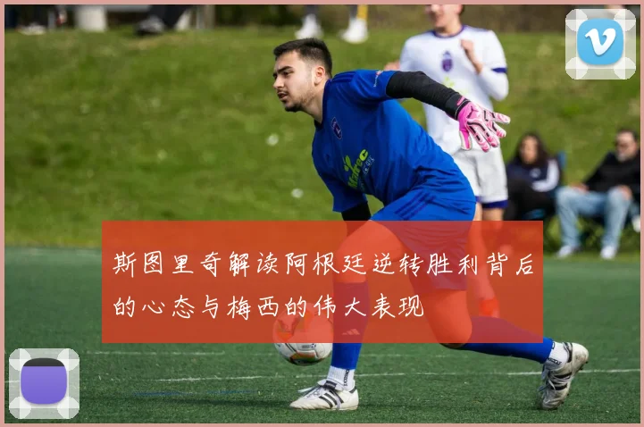 斯图里奇解读阿根廷逆转胜利背后的心态与梅西的伟大表现