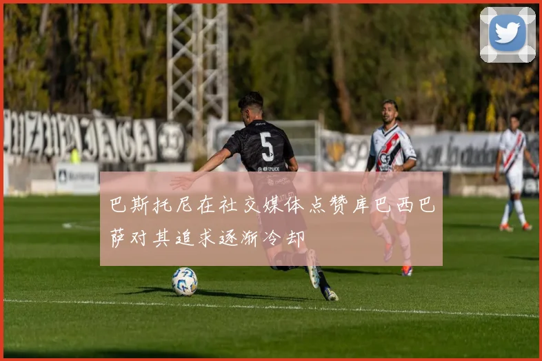巴斯托尼在社交媒体点赞库巴西巴萨对其追求逐渐冷却