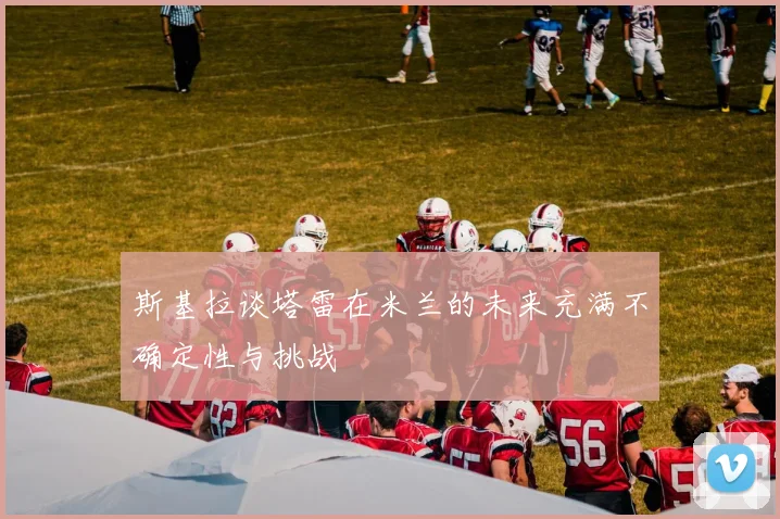 斯基拉谈塔雷在米兰的未来充满不确定性与挑战