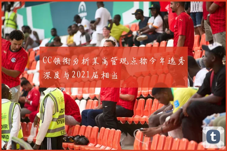 CC领衔分析某高管观点称今年选秀深度与2021届相当