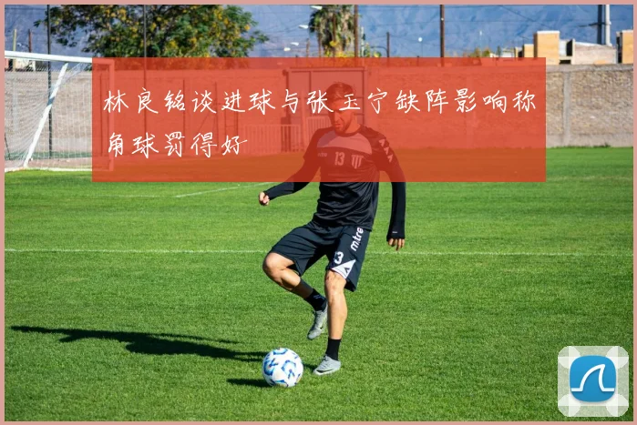 林良铭谈进球与张玉宁缺阵影响称角球罚得好