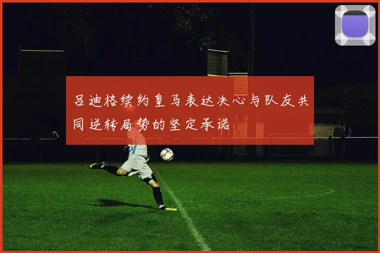 吕迪格续约皇马表达决心与队友共同逆转局势的坚定承诺