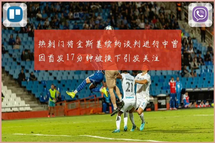热刺门将金斯基续约谈判进行中曾因首发17分钟被换下引发关注