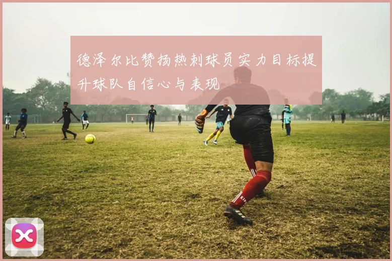 德泽尔比赞扬热刺球员实力目标提升球队自信心与表现