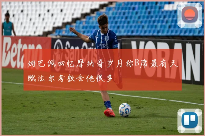 姆巴佩回忆摩纳哥岁月称B席最有天赋法尔考教会他很多