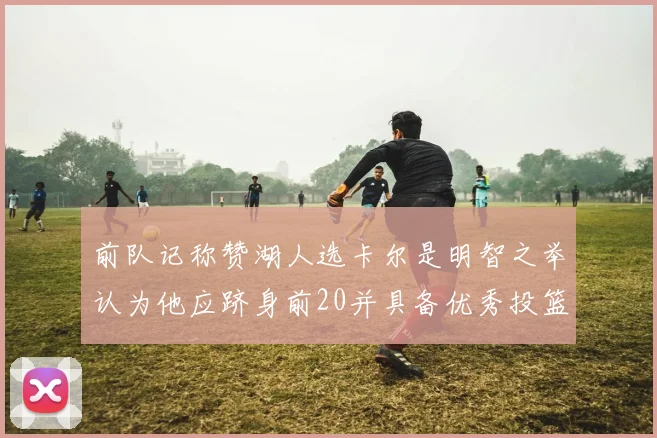 前队记称赞湖人选卡尔是明智之举认为他应跻身前20并具备优秀投篮和防守能力