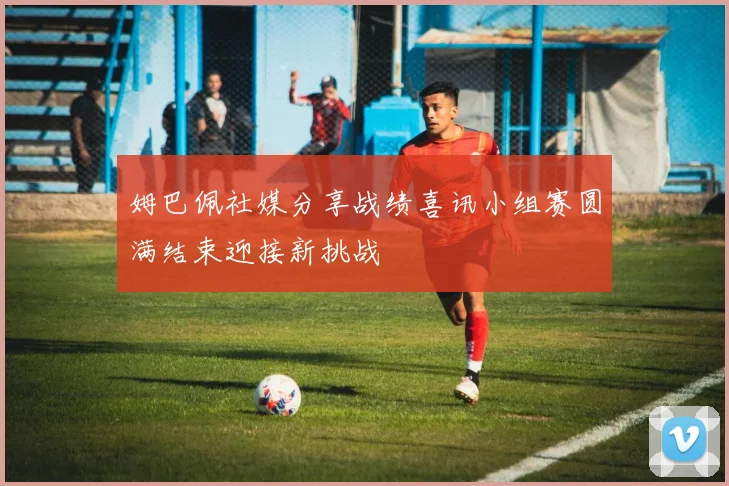 姆巴佩社媒分享战绩喜讯小组赛圆满结束迎接新挑战
