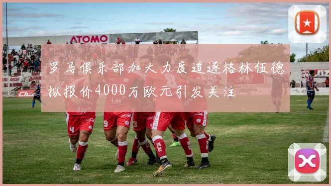 罗马俱乐部加大力度追逐格林伍德拟报价4000万欧元引发关注