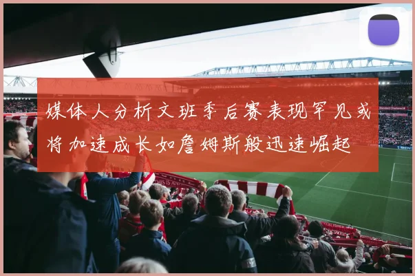 媒体人分析文班季后赛表现罕见或将加速成长如詹姆斯般迅速崛起