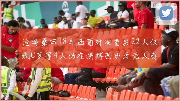 沧海桑田18年西葡对决首发22人仅剩C罗等4人仍在拼搏西班牙无人存留