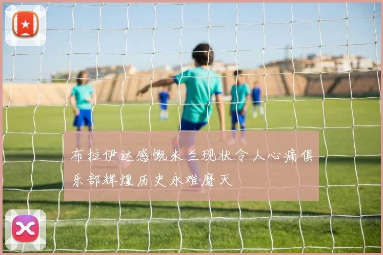 布拉伊达感慨米兰现状令人心痛俱乐部辉煌历史永难磨灭