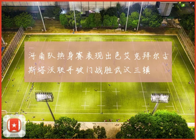 河南队热身赛表现出色艾克拜尔古斯塔沃联手破门战胜武汉三镇