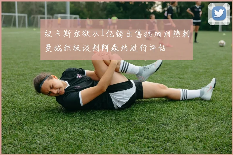 纽卡斯尔欲以1亿镑出售托纳利热刺曼城积极谈判阿森纳进行评估