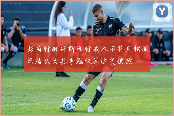 彭南特批评斯洛特战术不符利物浦风格认为其夺冠仅因运气使然