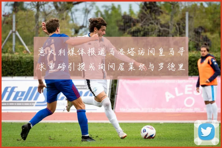 意大利媒体报道马洛塔访问皇马寻求重磅引援或询问居莱尔与罗德里戈